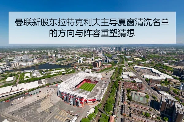 曼联新股东拉特克利夫主导夏窗清洗名单的方向与阵容重塑猜想