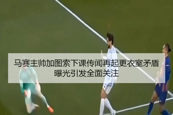 马赛主帅加图索下课传闻再起更衣室矛盾曝光引发全面关注