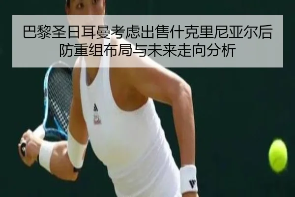 巴黎圣日耳曼考虑出售什克里尼亚尔后防重组布局与未来走向分析