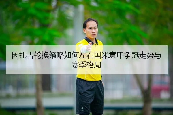 因扎吉轮换策略如何左右国米意甲争冠走势与赛季格局