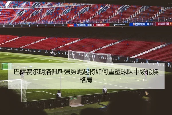 巴萨费尔明洛佩斯强势崛起将如何重塑球队中场轮换格局