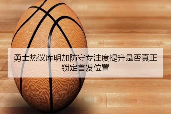 勇士热议库明加防守专注度提升是否真正锁定首发位置