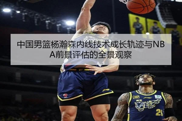 中国男篮杨瀚森内线技术成长轨迹与NBA前景评估的全景观察