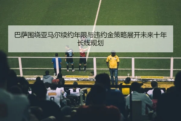 巴萨围绕亚马尔续约年限与违约金策略展开未来十年长线规划