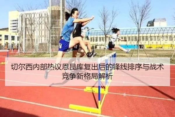 切尔西内部热议恩昆库复出后的锋线排序与战术竞争新格局解析
