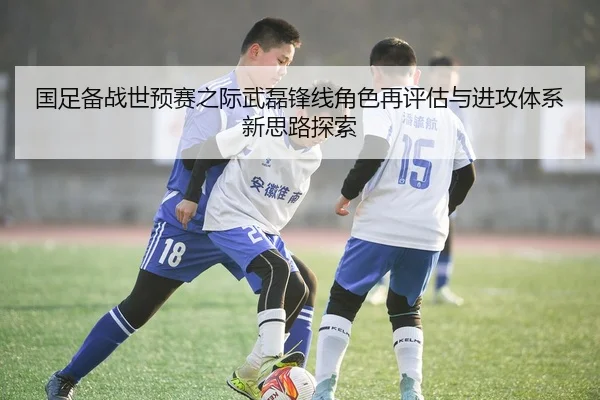 国足备战世预赛之际武磊锋线角色再评估与进攻体系新思路探索