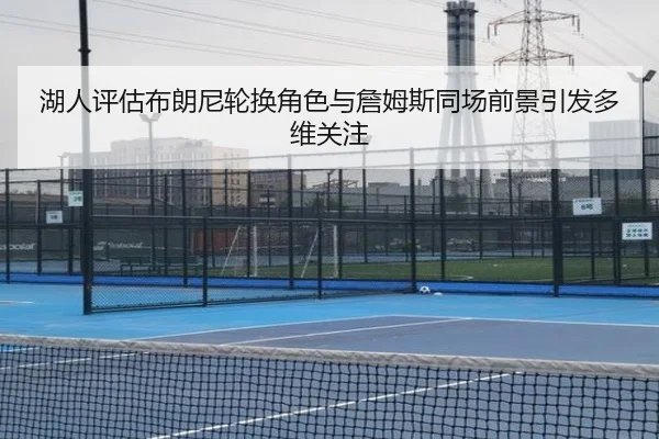 湖人评估布朗尼轮换角色与詹姆斯同场前景引发多维关注