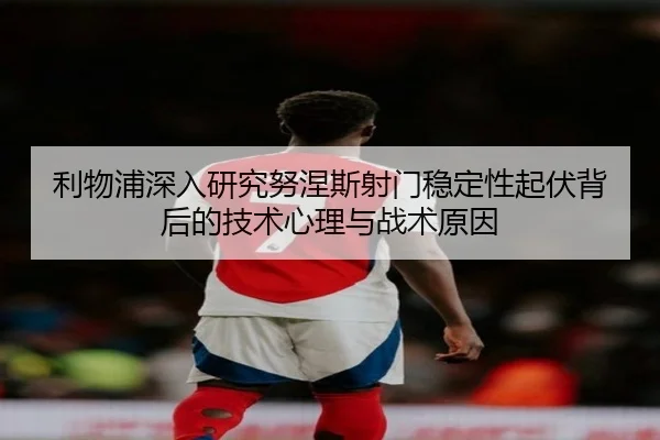 利物浦深入研究努涅斯射门稳定性起伏背后的技术心理与战术原因