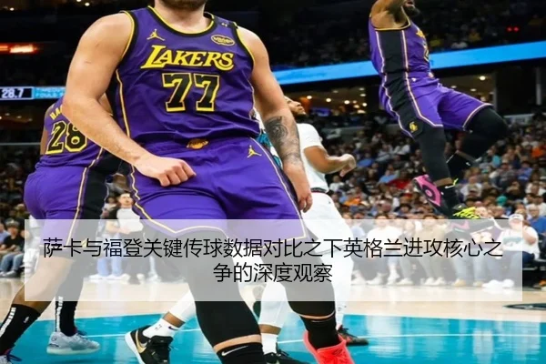 萨卡与福登关键传球数据对比之下英格兰进攻核心之争的深度观察